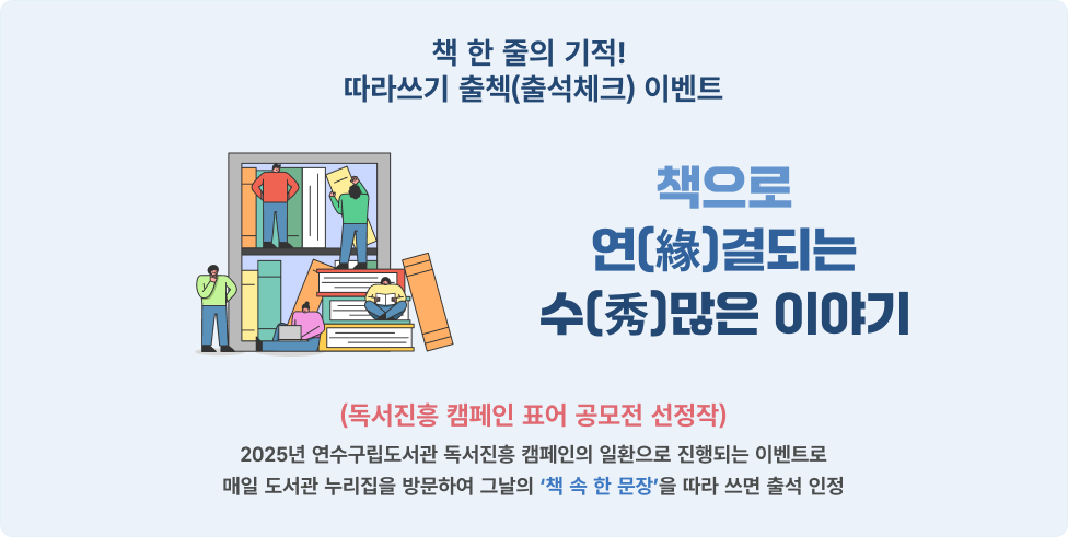 책 한 줄의 기적!
따라쓰기 출첵(출석체크) 이벤트
책으로
연(緣)결되는
수(秀)많은 이야기
(독서진흥 캠페인 표어 공모전 선정작)
2025년 연수구립도서관 독서진흥 캠페인의 일환으로 진행되는 이벤트로매일 도서관 누리집을 방문하여 그날의 ‘책 속 한 문장’을 따라 쓰면 출석 인정
